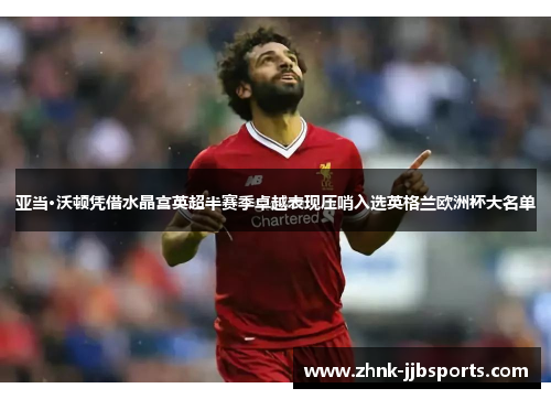 亚当·沃顿凭借水晶宫英超半赛季卓越表现压哨入选英格兰欧洲杯大名单 亚当·沃顿凭借水晶宫英超半赛季卓越表现压哨入选英格兰欧洲杯大名单